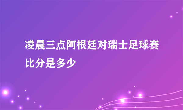 凌晨三点阿根廷对瑞士足球赛比分是多少