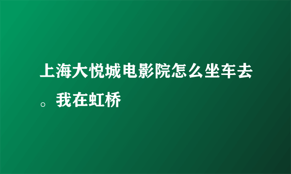 上海大悦城电影院怎么坐车去。我在虹桥