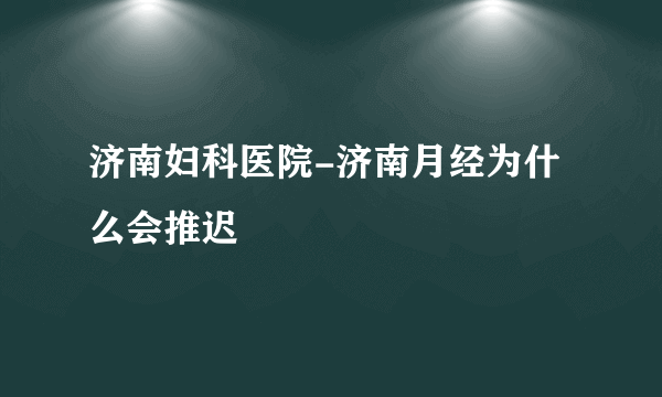 济南妇科医院-济南月经为什么会推迟