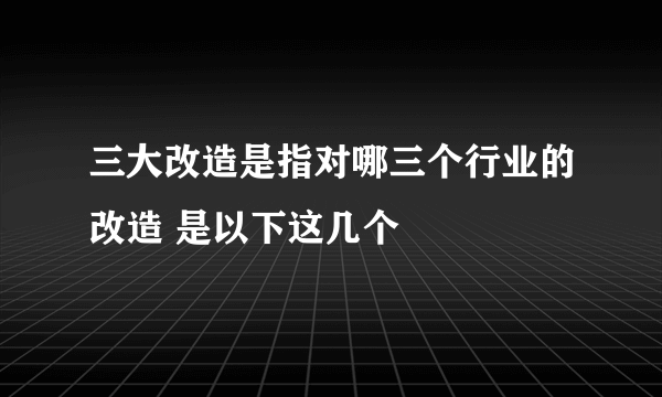 三大改造是指对哪三个行业的改造 是以下这几个