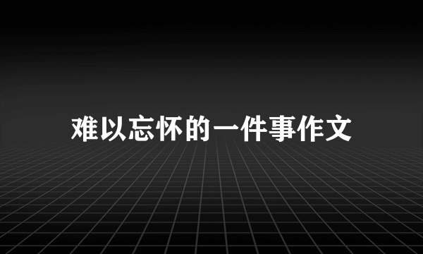 难以忘怀的一件事作文