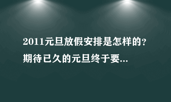 2011元旦放假安排是怎样的？期待已久的元旦终于要到了，具体的放假时间是怎样的呢？知道的麻烦告诉我，好安排旅程，谢谢





