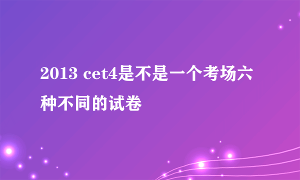 2013 cet4是不是一个考场六种不同的试卷