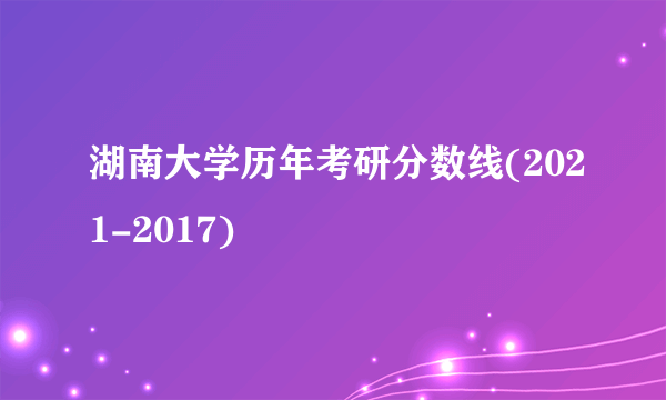 湖南大学历年考研分数线(2021-2017)