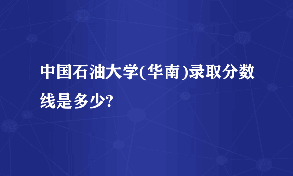 中国石油大学(华南)录取分数线是多少?