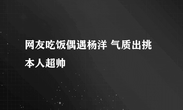 网友吃饭偶遇杨洋 气质出挑本人超帅