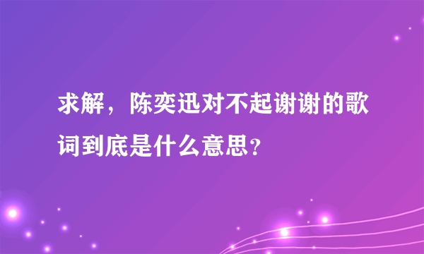 求解，陈奕迅对不起谢谢的歌词到底是什么意思？