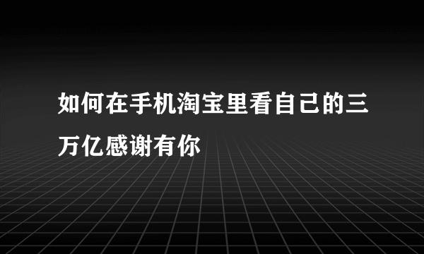 如何在手机淘宝里看自己的三万亿感谢有你