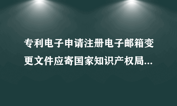 专利电子申请注册电子邮箱变更文件应寄国家知识产权局哪个科室比较好