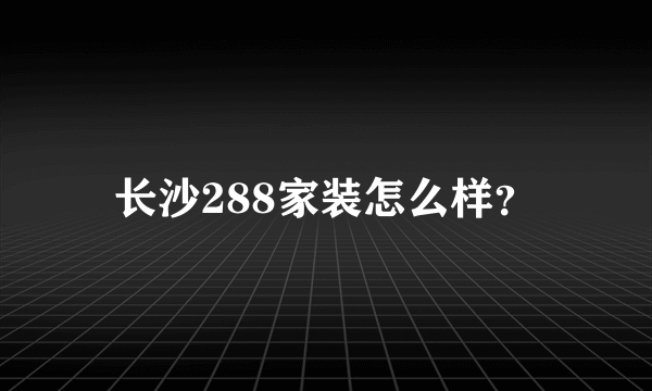 长沙288家装怎么样？