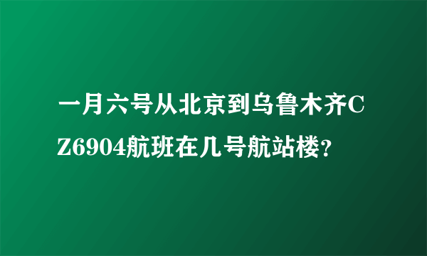 一月六号从北京到乌鲁木齐CZ6904航班在几号航站楼？