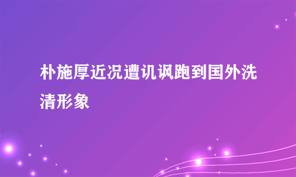 朴施厚近况遭讥讽跑到国外洗清形象