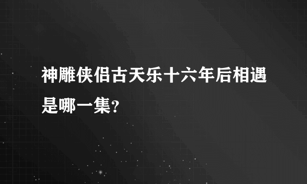 神雕侠侣古天乐十六年后相遇是哪一集？