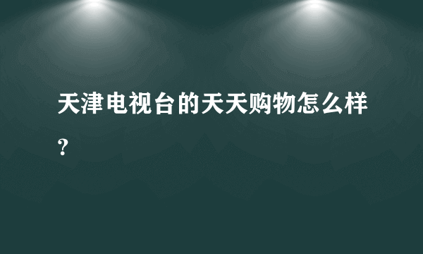 天津电视台的天天购物怎么样？