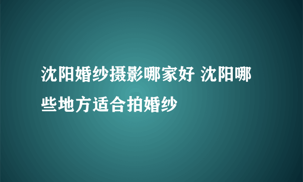 沈阳婚纱摄影哪家好 沈阳哪些地方适合拍婚纱