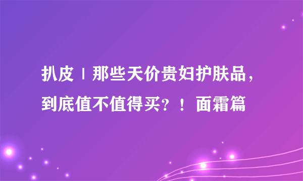 扒皮｜那些天价贵妇护肤品，到底值不值得买？！面霜篇