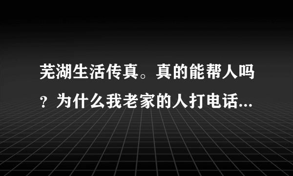 芜湖生活传真。真的能帮人吗？为什么我老家的人打电话求助。为什么你们讲星期六来。。又变成星期一。