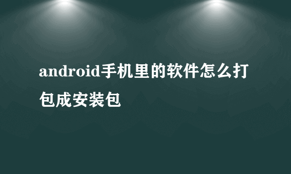 android手机里的软件怎么打包成安装包