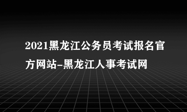 2021黑龙江公务员考试报名官方网站-黑龙江人事考试网