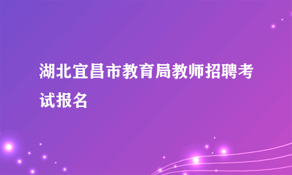 湖北宜昌市教育局教师招聘考试报名