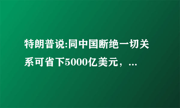 特朗普说:同中国断绝一切关系可省下5000亿美元，这话靠谱吗？