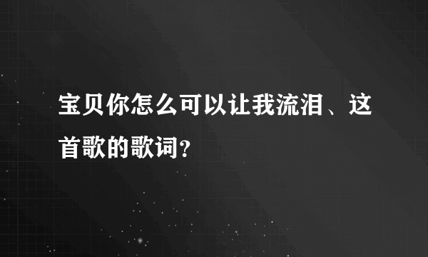 宝贝你怎么可以让我流泪、这首歌的歌词？