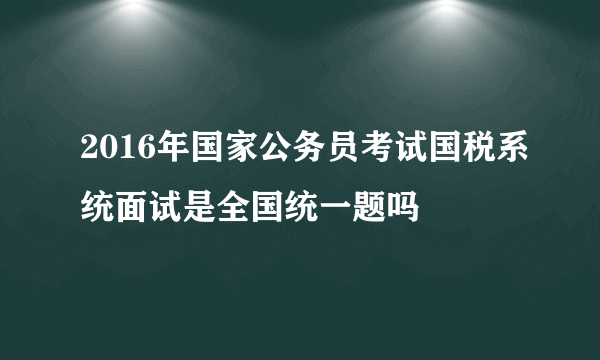 2016年国家公务员考试国税系统面试是全国统一题吗