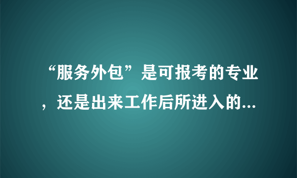 “服务外包”是可报考的专业，还是出来工作后所进入的一个行业？