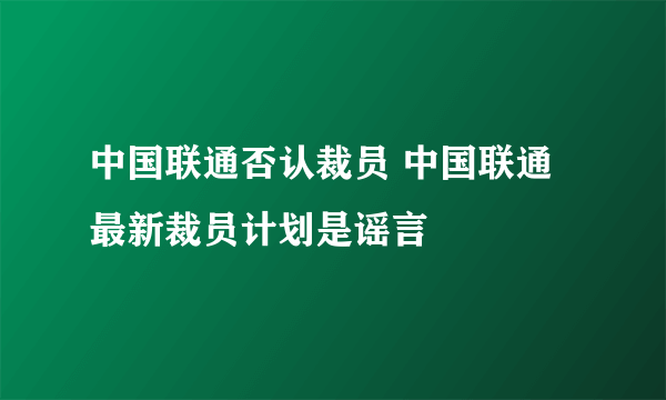 中国联通否认裁员 中国联通最新裁员计划是谣言