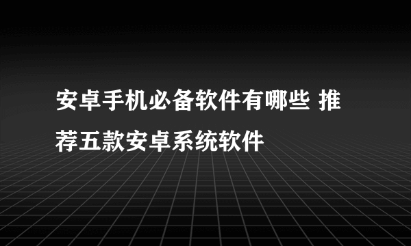 安卓手机必备软件有哪些 推荐五款安卓系统软件