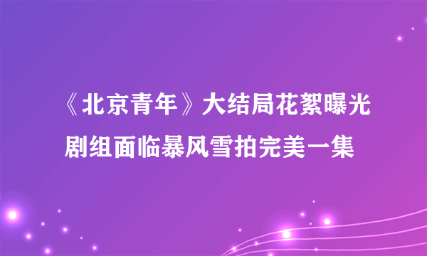 《北京青年》大结局花絮曝光 剧组面临暴风雪拍完美一集