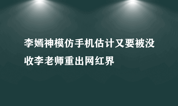 李嫣神模仿手机估计又要被没收李老师重出网红界