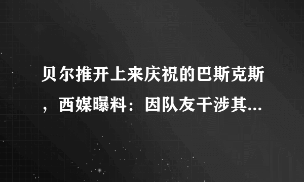 贝尔推开上来庆祝的巴斯克斯，西媒曝料：因队友干涉其私生活让贝尔感到愤怒，你怎么看？