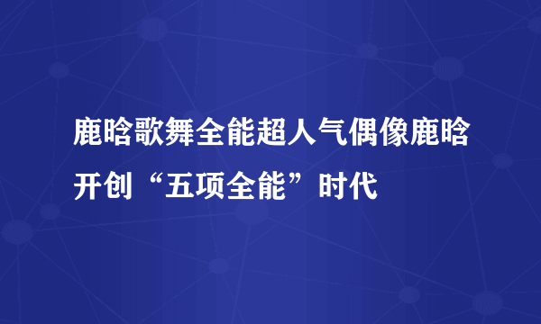 鹿晗歌舞全能超人气偶像鹿晗开创“五项全能”时代