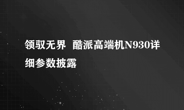 领驭无界  酷派高端机N930详细参数披露