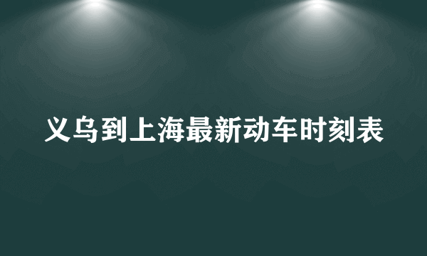 义乌到上海最新动车时刻表