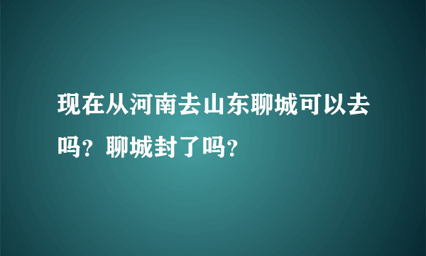 现在从河南去山东聊城可以去吗？聊城封了吗？