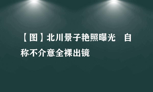 【图】北川景子艳照曝光   自称不介意全裸出镜