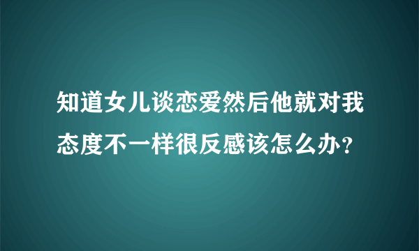 知道女儿谈恋爱然后他就对我态度不一样很反感该怎么办？