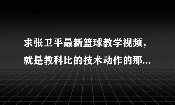 求张卫平最新篮球教学视频，就是教科比的技术动作的那个，哪位好心人帮帮忙啊