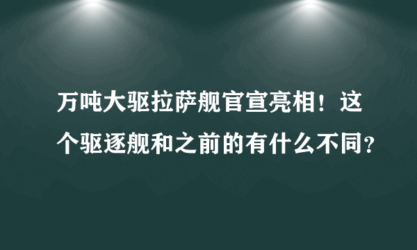 万吨大驱拉萨舰官宣亮相！这个驱逐舰和之前的有什么不同？