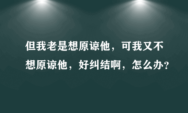 但我老是想原谅他，可我又不想原谅他，好纠结啊，怎么办？