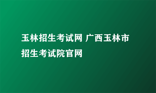 玉林招生考试网 广西玉林市招生考试院官网