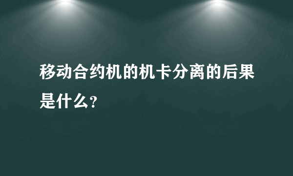 移动合约机的机卡分离的后果是什么？