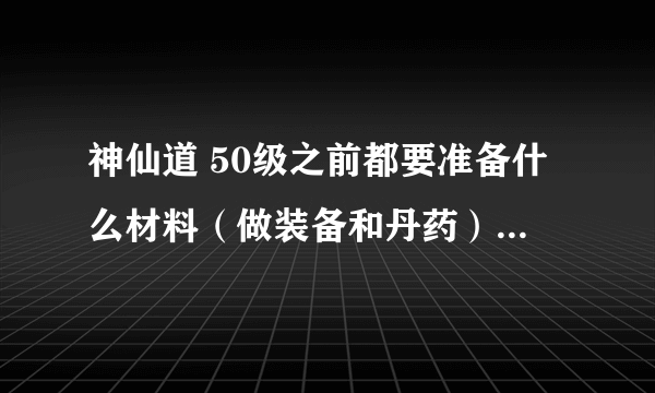 神仙道 50级之前都要准备什么材料（做装备和丹药），最好有大概数量