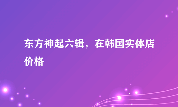 东方神起六辑，在韩国实体店价格