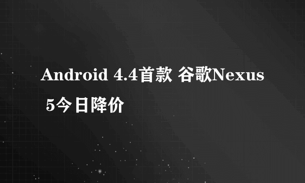 Android 4.4首款 谷歌Nexus 5今日降价