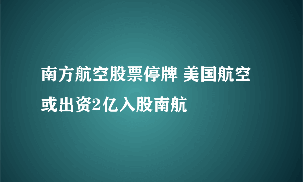 南方航空股票停牌 美国航空或出资2亿入股南航