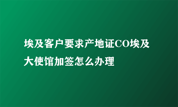 埃及客户要求产地证CO埃及大使馆加签怎么办理