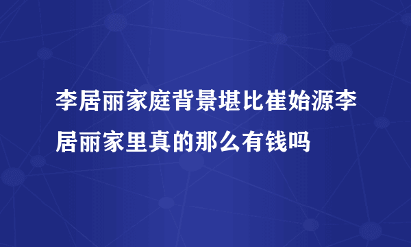 李居丽家庭背景堪比崔始源李居丽家里真的那么有钱吗